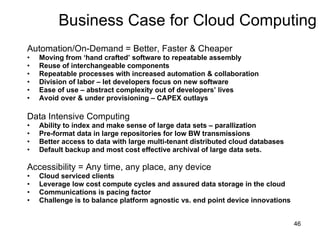 Business Case for Cloud Computing Automation/On-Demand = Better, Faster & Cheaper Moving from ‘hand crafted’ software to repeatable assembly Reuse of interchangeable components Repeatable processes with increased automation & collaboration Division of labor – let developers focus on new software Ease of use – abstract complexity out of developers’ lives Avoid over & under provisioning – CAPEX outlays Data Intensive Computing Ability to index and make sense of large data sets – parallization Pre-format data in large repositories for low BW transmissions Better access to data with large multi-tenant distributed cloud databases Default backup and most cost effective archival of large data sets. Accessibility = Any time, any place, any device Cloud serviced clients Leverage low cost compute cycles and assured data storage in the cloud Communications is pacing factor Challenge is to balance platform agnostic vs. end point device innovations 