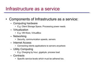 Infrastructure as a service Components of Infrastructure as a service: Computing hardware E.g. Client Storage Space, Processing power needs Virtualization E.g. VM Ware, VirtualBox Networking Security, communication speeds, servers  Internet Access Connecting clients applications to servers anywhere Utility Computing E.g. Charging by hour, gigabyte, process load Contracts Specific service levels which must be adhered too. 