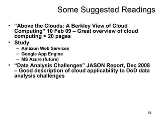 Some Suggested Readings “ Above the Clouds: A Berkley View of Cloud Computing” 10 Feb 09 – Great overview of cloud computing < 20 pages Study Amazon Web Services Google App Engine  MS Azure (future)‏ “ Data Analysis Challenges” JASON Report, Dec 2008 – Good description of cloud applicability to DoD data analysis challenges 