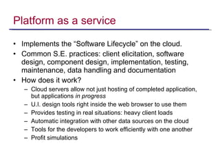 Platform as a service Implements the “Software Lifecycle” on the cloud. Common S.E. practices: client elicitation, software design, component design, implementation, testing, maintenance, data handling and documentation How does it work? Cloud servers allow not just hosting of completed application, but applications  in progress U.I. design tools right inside the web browser to use them Provides testing in real situations: heavy client loads Automatic integration with other data sources on the cloud Tools for the developers to work efficiently with one another Profit simulations 