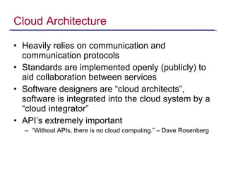 Cloud Architecture Heavily relies on communication and communication protocols Standards are implemented openly (publicly) to aid collaboration between services Software designers are “cloud architects”, software is integrated into the cloud system by a “cloud integrator” API’s extremely important  “ Without APIs, there is no cloud computing.” – Dave Rosenberg 