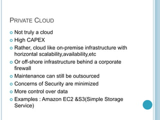 PRIVATE CLOUD
 Not truly a cloud
 High CAPEX

 Rather, cloud like on-premise infrastructure with
  horizontal scalability,availability,etc
 Or off-shore infrastructure behind a corporate
  firewall
 Maintenance can still be outsourced

 Concerns of Security are minimized

 More control over data

 Examples : Amazon EC2 &S3(Simple Storage
  Service)
 