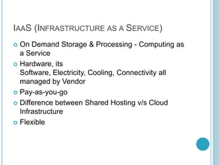 IAAS (INFRASTRUCTURE AS A SERVICE)
 On Demand Storage & Processing - Computing as
  a Service
 Hardware, its
  Software, Electricity, Cooling, Connectivity all
  managed by Vendor
 Pay-as-you-go

 Difference between Shared Hosting v/s Cloud
  Infrastructure
 Flexible
 