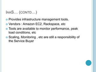 IAAS… (CONTD…)
 Provides infrastructure management tools.
 Vendors : Amazon EC2, Rackspace, etc

 Tools are available to monitor performance, peak
  load conditions, etc
 Scaling, Monitoring , etc are still a responsibility of
  the Service Buyer
 