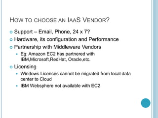 HOW TO CHOOSE AN IAAS VENDOR?
 Support – Email, Phone, 24 x 7?
 Hardware, its configuration and Performance

 Partnership with Middleware Vendors
       Eg: Amazon EC2 has partnered with
        IBM,Microsoft,RedHat, Oracle,etc.
   Licensing
     Windows Licences cannot be migrated from local data
      center to Cloud
     IBM Websphere not available with EC2
 
