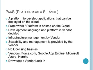 PAAS (PLATFORM AS A SERVICE)
 A platform to develop applications that can be
  deployed on the cloud
 Framework / Platform is hosted on the Cloud
 Development language and platform is vendor
  decided
 Infrastructure management by Vendor
 Scalability and management is provided by the
  Vendor
 No Licensing hassles
 Vendors: Force.com, Google App Engine, Microsoft
  Azure, Heroku
 Drawback : Vendor Lock in
 