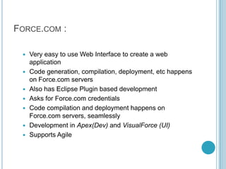 FORCE.COM :

    Very easy to use Web Interface to create a web
     application
    Code generation, compilation, deployment, etc happens
     on Force.com servers
    Also has Eclipse Plugin based development
    Asks for Force.com credentials
    Code compilation and deployment happens on
     Force.com servers, seamlessly
    Development in Apex(Dev) and VisualForce (UI)
    Supports Agile
 