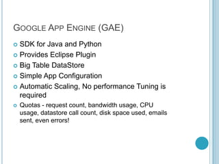 GOOGLE APP ENGINE (GAE)
 SDK for Java and Python
 Provides Eclipse Plugin

 Big Table DataStore

 Simple App Configuration

 Automatic Scaling, No performance Tuning is
  required
   Quotas - request count, bandwidth usage, CPU
    usage, datastore call count, disk space used, emails
    sent, even errors!
 
