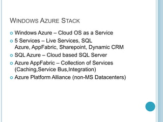 WINDOWS AZURE STACK
 Windows Azure – Cloud OS as a Service
 5 Services – Live Services, SQL
  Azure, AppFabric, Sharepoint, Dynamic CRM
 SQL Azure – Cloud based SQL Server

 Azure AppFabric – Collection of Services
  (Caching,Service Bus,Integration)
 Azure Platform Alliance (non-MS Datacenters)
 