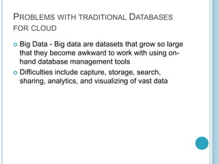 PROBLEMS WITH TRADITIONAL DATABASES
FOR CLOUD

 Big Data - Big data are datasets that grow so large
  that they become awkward to work with using on-
  hand database management tools
 Difficulties include capture, storage, search,
  sharing, analytics, and visualizing of vast data
 