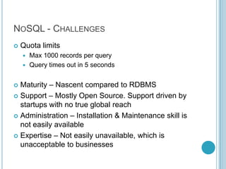 NOSQL - CHALLENGES
   Quota limits
     Max 1000 records per query
     Query times out in 5 seconds


 Maturity – Nascent compared to RDBMS
 Support – Mostly Open Source. Support driven by
  startups with no true global reach
 Administration – Installation & Maintenance skill is
  not easily available
 Expertise – Not easily unavailable, which is
  unacceptable to businesses
 