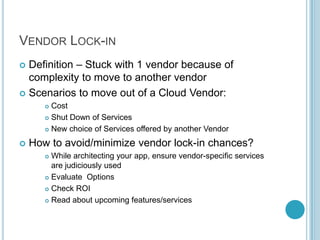 VENDOR LOCK-IN
 Definition – Stuck with 1 vendor because of
  complexity to move to another vendor
 Scenarios to move out of a Cloud Vendor:
        Cost
        Shut Down of Services

        New choice of Services offered by another Vendor


   How to avoid/minimize vendor lock-in chances?
        While architecting your app, ensure vendor-specific services
         are judiciously used
        Evaluate Options

        Check ROI

        Read about upcoming features/services
 