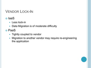 VENDOR LOCK-IN
   IaaS
     Less lock-in
     Data Migration is of moderate difficulty

   PaaS
     Tightly coupled to vendor
     Migration to another vendor may require re-engineering
      the application
 