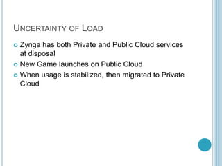 UNCERTAINTY OF LOAD
 Zynga has both Private and Public Cloud services
  at disposal
 New Game launches on Public Cloud

 When usage is stabilized, then migrated to Private
  Cloud
 