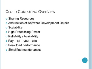 CLOUD COMPUTING OVERVIEW
 Sharing Resources
 Abstraction of Software Development Details

 Scalability

 High Processing Power

 Reliability / Availability

 Pay – as – you – use

 Peak load performance

 Simplified maintenance:
 