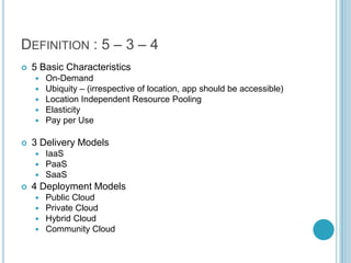 DEFINITION : 5 – 3 – 4
   5 Basic Characteristics
       On-Demand
       Ubiquity – (irrespective of location, app should be accessible)
       Location Independent Resource Pooling
       Elasticity
       Pay per Use

   3 Delivery Models
     IaaS
     PaaS
     SaaS
   4 Deployment Models
     Public Cloud
     Private Cloud
     Hybrid Cloud
     Community Cloud
 