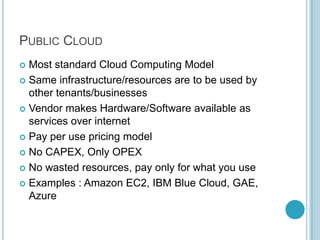 PUBLIC CLOUD
 Most standard Cloud Computing Model
 Same infrastructure/resources are to be used by
  other tenants/businesses
 Vendor makes Hardware/Software available as
  services over internet
 Pay per use pricing model

 No CAPEX, Only OPEX

 No wasted resources, pay only for what you use

 Examples : Amazon EC2, IBM Blue Cloud, GAE,
  Azure
 