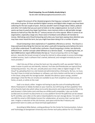 Cloud Computing, You are Probably already doing it.
                         By dan.elder (dan@topsargebusinesssolutions.com)


        Imagine the amount of fat, bloated programs that hog your computer’s storage and it
only seems to grow. Or those wonderful digital cameras and digital video images you have been
collecting for the last couple of years. And you wouldn’t want to forget about videos, podcast
and other rich media that you just want to hold on to like a digital packrat. So much so that it
seems we have to yearly buy larger hard drives, more memory sticks or add portable storage
devices to hold all our files like the 21st century version of a time capsule. When it comes to an
organization, especially a large one, those costs in hardware and software all translate to
money. Well along came Cloud Computing and unless you have been paying close attention you
may have never heard the term, but you might have been doing it for a number of years.

        Cloud Computing is best explained as IT capabilities offered as a service. The Cloud is a
long-used word describing the Internet, but when used with Computing some believe the term
is not often understood. To add further confusion, Cloud Computing is similar, but distinctly
different from another concept called Software-as-a-Service (SaaS). In comparing the two, an
April 2008 Gartner report differentiates the two as “cloud computing refers to the bigger
picture…basically the broad concept of using the internet to allow people to access technology-
enabled services. SaaS is software that’s owned, delivered, and managed remotely by one or
more providers.”

        I don’t do any of that, so how the heck can I be using this stuff, you wonder? Well, to
make it easier to point out and identify, Hotmail, YouTube and Photobucket are typical Cloud
Computing services. You, the user, actually place your email, video or digital images in “the
Cloud” by uploading them to a site hosted and administered by a third party. No fuss, no muss.
You don’t have to install any hardware or software, just click a button and the text or is placed
in the Cloud, along with the storage burden. Besides the obvious space savings, another
advantage is that the files (or emails) are available to you from anywhere you have access, at
home, at work, or while on the road.

        SaaS is no slouch, either. Imagine not having to pay the costs of installing Microsoft
Word, Powerpoint or Adobe Acrobat on your machine, but still having all that capability? One
of my favorite SaaS sites which allow me to write documents and make presentations from my
web browser is Zoho (zoho.com) and they are all Microsoft compatible. I also use Scribd
(scribd.com) to convert my documents to a cross-platform format file (pdf) that can be viewed
by PC and Mac users alike on the web or downloaded to my own storage device. For work I can
use AKO for email or DCO Adobe Connect for collaboration, all services that I use but don’t
own. Imagine a reduction of the site licenses, seat space and the like if industry and
government were to solely use Cloud and SaaS applications?

       According to Mike Nelson, visiting professor for the Center for Communication, Culture
and Technology at Georgetown University and a former tech policy advisor for U.S. President
 