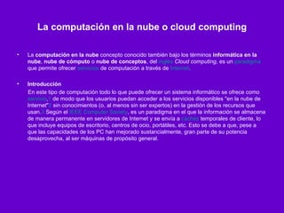 La computación en la nube o cloud computing La  computación en la nube  concepto conocido también bajo los términos  informática en la nube ,  nube de cómputo  o  nube de conceptos , del  inglés   Cloud computing , es un  paradigma  que permite ofrecer  servicios  de computación a través de  Internet . Introducción En este tipo de computación todo lo que puede ofrecer un sistema informático se ofrece como  servicio , 1  de modo que los usuarios puedan acceder a los servicios disponibles "en la nube de Internet" 2  sin conocimientos (o, al menos sin ser expertos) en la gestión de los recursos que usan. 3  Según el  IEEE Computer Society , es un paradigma en el que la información se almacena de manera permanente en servidores de Internet y se envía a  cachés  temporales de cliente, lo que incluye equipos de escritorio, centros de ocio, portátiles, etc. Esto se debe a que, pese a que las capacidades de los PC han mejorado sustancialmente, gran parte de su potencia desaprovecha, al ser máquinas de propósito general.  