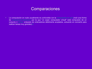 Comparaciones  La computación en nube usualmente es confundida con la  computación en  grid  (red)  (una forma de  computación distribuida  por la que "un súper computador virtual" está compuesto de un conjunto ó  cluster  enlazado de ordenadores débilmente acoplados, actuando en concierto para realizar tareas muy grandes). 9 
