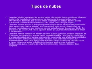 Tipos de nubes Las nubes públicas se manejan por terceras partes, y los trabajos de muchos clientes diferentes pueden estar mezclados en los servidores, los sistemas de almacenamiento y otras infraestructuras de la nube. Los usuarios finales no conocen qué trabajos de otros clientes pueden estar corriendo en el mismo servidor, red, discos como los suyos propios. 8 Las nubes privadas son una buena opción para las compañías que necesitan alta protección de datos y ediciones a nivel de servicio. Las nubes privadas están en una infraestructura en-demanda manejada por un solo cliente que controla qué aplicaciones debe correr y dónde. Son propietarios del servidor, red, y disco y pueden decidir qué usuarios están autorizados a utilizar la infraestructura. Las nubes híbridas combinan los modelos de nubes públicas y privadas. Usted es propietario de unas partes y comparte otras, aunque de una manera controlada. Las nubes híbridas ofrecen la promesa del escalado aprovisionada externamente, en-demanda, pero añaden la complejidad de determinar cómo distribuir las aplicaciones a través de estos ambientes diferentes. Las empresas pueden sentir cierta atracción por la promesa de una nube híbrida, pero esta opción, al menos inicialmente, estará probablemente reservada a aplicaciones simples sin condicionantes, que no requieran de ninguna sincronización o necesiten bases de datos complejas. 