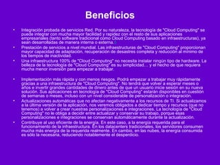 Beneficios Integración probada de servicios Red. Por su naturaleza, la tecnología de "Cloud Computing" se puede integrar con mucha mayor facilidad y rapidez con el resto de sus aplicaciones empresariales (tanto software tradicional como Cloud Computing basado en infraestructuras), ya sean desarrolladas de manera interna o externa. 5 Prestación de servicios a nivel mundial. Las infraestructuras de "Cloud Computing" proporcionan mayor capacidad de adaptación, recuperación de desastres completa y reducción al mínimo de los tiempos de inactividad. Una infraestructura 100% de "Cloud Computing" no necesita instalar ningún tipo de hardware. La belleza de la tecnología de "Cloud Computing" es su simplicidad… y el hecho de que requiera mucha menor inversión para empezar a trabajar. Implementación más rápida y con menos riesgos. Podrá empezar a trabajar muy rápidamente gracias a una infraestructura de "Cloud Computing". No tendrá que volver a esperar meses o años e invertir grandes cantidades de dinero antes de que un usuario inicie sesión en su nueva solución. Sus aplicaciones en tecnología de "Cloud Computing" estarán disponibles en cuestión de semanas o meses, incluso con un nivel considerable de personalización o integración. Actualizaciones automáticas que no afectan negativamente a los recursos de TI. Si actualizamos a la última versión de la aplicación, nos veremos obligados a dedicar tiempo y recursos (que no tenemos) a volver a crear nuestras personalizaciones e integraciones. La tecnología de "Cloud Computing" no le obliga a decidir entre actualizar y conservar su trabajo, porque esas personalizaciones e integraciones se conservan automáticamente durante la actualización. Contribuye al uso eficiente de la energía. En este caso, a la energía requerida para el funcionamiento de la infraestructura. En los datacenters tradicionales, los servidores consumen mucha más energía de la requerida realmente. En cambio, en las nubes, la energía consumida es sólo la necesaria, reduciendo notablemente el desperdicio. 