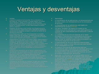 Ventajas y desventajas  Ventajas  Integración probada de servicios Red. Por su naturaleza, la tecnología de "Cloud Computing" se puede integrar con mucha mayor facilidad y rapidez con el resto de sus aplicaciones empresariales (tanto software tradicional como Cloud Computing basado en infraestructuras), ya sean desarrolladas de manera interna o externa. 5 Prestación de servicios a nivel mundial. Las infraestructuras de "Cloud Computing" proporcionan mayor capacidad de adaptación, recuperación de desastres completa y reducción al mínimo de los tiempos de inactividad. Una infraestructura 100% de "Cloud Computing" no necesita instalar ningún tipo de hardware. La belleza de la tecnología de "Cloud Computing" es su simplicidad… y el hecho de que requiera mucha menor inversión para empezar a trabajar. Implementación más rápida y con menos riesgos. Podrá empezar a trabajar muy rápidamente gracias a una infraestructura de "Cloud Computing". No tendrá que volver a esperar meses o años e invertir grandes cantidades de dinero antes de que un usuario inicie sesión en su nueva solución. Sus aplicaciones en tecnología de "Cloud Computing" estarán disponibles en cuestión de semanas o meses, incluso con un nivel considerable de personalización o integración. Actualizaciones automáticas que no afectan negativamente a los recursos de TI. Si actualizamos a la última versión de la aplicación, nos veremos obligados a dedicar tiempo y recursos (que no tenemos) a volver a crear nuestras personalizaciones e integraciones. La tecnología de "Cloud Computing" no le obliga a decidir entre actualizar y conservar su trabajo, porque esas personalizaciones e integraciones se conservan automáticamente durante la actualización. Contribuye al uso eficiente de la energía. En este caso, a la energía requerida para el funcionamiento de la infraestructura. En los datacenters tradicionales, los servidores consumen mucha más energía de la requerida realmente. En cambio, en las nubes, la energía consumida es sólo la necesaria, reduciendo notablemente el desperdicio Desventajas  La centralización de las aplicaciones y el almacenamiento de los datos origina una interdependencia de los proveedores de servicios. La disponibilidad de las aplicaciones está ligada a la disponibilidad de acceso a  Internet . Los datos "sensibles" del negocio no residen en las instalaciones de las empresas por lo que podría generar un contexto de alta vulnerabilidad para la sustracción o robo de información. La confiabilidad de los servicios depende de la "salud" tecnológica y financiera de los proveedores de servicios en nube. Empresas emergentes o alianzas entre empresas podrían crear un ambiente propicio para el monopolio y el crecimiento exagerado en los servicios. 6 La disponibilidad de servicios altamente especializados podría tardar meses o incluso años para que sean factibles de ser desplegados en la red. La madurez funcional de las aplicaciones hace que continuamente estén modificando sus interfaces, por lo cual la curva de aprendizaje en empresas de orientación no tecnológica tenga unas pendientes significativas, así como su consumo automático por aplicaciones. Seguridad. La información de la empresa debe recorrer diferentes nodos para llegar a su destino, cada uno de ellos (y sus canales) son un foco de inseguridad. Si se utilizan protocolos seguros,  HTTPS  por ejemplo, la velocidad total disminuye debido a la sobrecarga que estos requieren. Escalabilidad a largo plazo. A medida que más usuarios empiecen a compartir la infraestructura de la nube, la sobrecarga en los servidores de los proveedores aumentará, si la empresa no posee un esquema de crecimiento óptimo puede llevar a degradaciones en el servicio o  jitter  altos. 