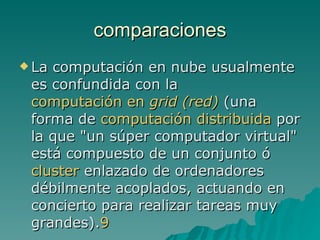 comparaciones La computación en nube usualmente es confundida con la  computación en  grid  (red)  (una forma de  computación distribuida  por la que "un súper computador virtual" está compuesto de un conjunto ó  cluster  enlazado de ordenadores débilmente acoplados, actuando en concierto para realizar tareas muy grandes). 9 