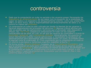 controversia Dado que la computación en nube no permite a los usuarios poseer físicamente los  dispositivos de almacenamiento  de sus datos (con la excepción de la posibilidad de copiar los datos a un dispositivo de almacenamiento externo, como una unidad flash USB o un disco duro), deja la responsabilidad del almacenamiento de datos y su control en manos del  proveedor . La computación en nube ha sido criticada por limitar la libertad de los usuarios y hacerlos dependientes del proveedor de servicios. 10  Algunos críticos afirman que sólo es posible usar las aplicaciones y servicios que el proveedor esté dispuesto a ofrecer. Así,  The  Times  compara la computación en nube con los sistemas centralizados de los años 50 y 60, en los que los usuarios se conectaban a través de  terminales "gregarios"  con  ordenadores centrales . Generalmente, los usuarios no tenían libertad para instalar nuevas aplicaciones, y necesitaban la aprobación de administradores para desempeñar determinadas tareas. En suma, se limitaba tanto la libertad como la creatividad. El  Times  argumenta que la computación en nube es un retorno a esa época y numerosos expertos respaldan la teoría. 11 De forma similar,  Richard  Stallman , fundador de la  Free Software  Foundation , cree que la computación en nube pone en peligro las libertades de los usuarios, porque éstos dejan su  privacidad  y datos personales en manos de terceros. Ha afirmado que la computación en nube es " simplemente una trampa destinada a obligar a más gente a adquirir sistemas propietarios, bloqueados, que les costarán más y más conforme pase el tiempo. " 12 