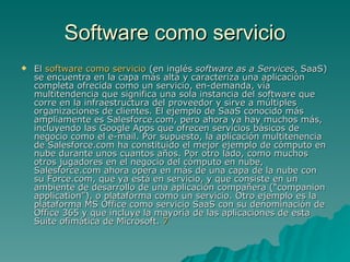 Software como servicio El  software como servicio  (en inglés  software as a Services , SaaS) se encuentra en la capa más alta y caracteriza una aplicación completa ofrecida como un servicio, en-demanda, vía multitendencia que significa una sola instancia del software que corre en la infraestructura del proveedor y sirve a múltiples organizaciones de clientes. El ejemplo de SaaS conocido más ampliamente es Salesforce.com, pero ahora ya hay muchos más, incluyendo las Google Apps que ofrecen servicios básicos de negocio como el e-mail. Por supuesto, la aplicación multitenencia de Salesforce.com ha constituido el mejor ejemplo de cómputo en nube durante unos cuantos años. Por otro lado, como muchos otros jugadores en el negocio del cómputo en nube, Salesforce.com ahora opera en más de una capa de la nube con su Force.com, que ya está en servicio, y que consiste en un ambiente de desarrollo de una aplicación compañera (“companion application”), o plataforma como un servicio. Otro ejemplo es la plataforma MS Office como servicio SaaS con su denominación de Office 365 y que incluye la mayoría de las aplicaciones de esta Suite ofimática de Microsoft.  7   