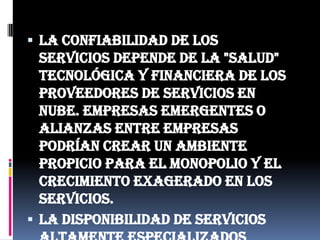 La confiabilidad de los servicios depende de la "salud" tecnológica y financiera de los proveedores de servicios en nube. Empresas emergentes o alianzas entre empresas podrían crear un ambiente propicio para el monopolio y el crecimiento exagerado en los servicios.La disponibilidad de servicios altamente especializados podría tardar meses o incluso años para que sean factibles de ser desplegados en la red.
