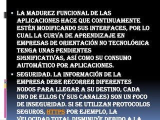 La madurez funcional de las aplicaciones hace que continuamente estén modificando sus interfaces, por lo cual la curva de aprendizaje en empresas de orientación no tecnológica tenga unas pendientes significativas, así como su consumo automático por aplicaciones.Seguridad. La información de la empresa debe recorrer diferentes nodos para llegar a su destino, cada uno de ellos (y sus canales) son un foco de inseguridad. Si se utilizan protocolos seguros, HTTPS por ejemplo, la velocidad total disminuye debido a la sobrecarga que estos requieren.Escalabilidad a largo plazo. A medida que más usuarios empiecen a compartir la infraestructura de la nube, la sobrecarga en los servidores de los proveedores aumentará, si la empresa no posee un esquema de crecimiento óptimo puede llevar a degradaciones en el servicio o jitter altos.