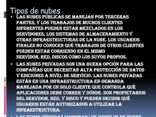 Tipos de nubesLas nubes públicas se manejan por terceras partes, y los trabajos de muchos clientes diferentes pueden estar mezclados en los servidores, los sistemas de almacenamiento y otras infraestructuras de la nube. Los usuarios finales no conocen qué trabajos de otros clientes pueden estar corriendo en el mismo servidor, red, discos como los suyos propios.Las nubes privadas son una buena opción para las compañías que necesitan alta protección de datos y ediciones a nivel de servicio. Las nubes privadas están en una infraestructura en-demanda manejada por un solo cliente que controla qué aplicaciones debe correr y dónde. Son propietarios del servidor, red, y disco y pueden decidir qué usuarios están autorizados a utilizar la infraestructura.Las nubes híbridas combinan los modelos de nubes públicas y privadas. Usted es propietario de unas partes y comparte otras, aunque de una manera controlada. Las nubes híbridas ofrecen la promesa del escalado aprovisionada externamente, en-demanda, pero añaden la complejidad de determinar cómo distribuir las aplicaciones a través de estos ambientes diferentes. Las empresas pueden sentir cierta atracción por la promesa de una nube híbrida, pero esta opción, al menos inicialmente, estará probablemente reservada a aplicaciones simples sin condicionantes, que no requieran de ninguna sincronización o necesiten bases de datos complejas.