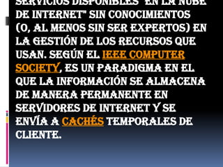En este tipo de computación todo lo que puede ofrecer un sistema informático se ofrece como servicio, de modo que los usuarios puedan acceder a los servicios disponibles "en la nube de Internet" sin conocimientos (o, al menos sin ser expertos) en la gestión de los recursos que usan. Según el IEEE ComputerSociety, es un paradigma en el que la información se almacena de manera permanente en servidores de Internet y se envía a cachés temporales de cliente.