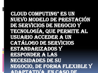    Cloud computing" es un nuevo modelo de prestación de servicios de negocio y tecnología, que permite al usuario acceder a un catálogo de servicios estandarizados y responder a las necesidades de su negocio, de forma flexible y adaptativa, en caso de demandas no previsibles o de picos de trabajo, pagando únicamente por el consumo efectuado.