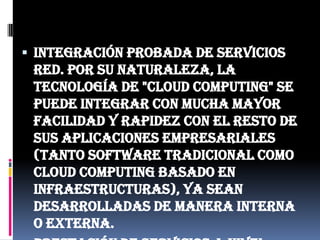 Integración probada de servicios Red. Por su naturaleza, la tecnología de "Cloud Computing" se puede integrar con mucha mayor facilidad y rapidez con el resto de sus aplicaciones empresariales (tanto software tradicional como Cloud Computing basado en infraestructuras), ya sean desarrolladas de manera interna o externa.Prestación de servicios a nivel mundial. Las infraestructuras de "Cloud Computing" proporcionan mayor capacidad de adaptación, recuperación de desastres completa y reducción al mínimo de los tiempos de inactividad.