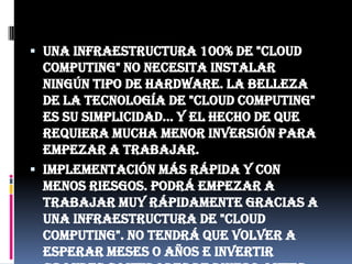 Una infraestructura 100% de "Cloud Computing" no necesita instalar ningún tipo de hardware. La belleza de la tecnología de "Cloud Computing" es su simplicidad… y el hecho de que requiera mucha menor inversión para empezar a trabajar.Implementación más rápida y con menos riesgos. Podrá empezar a trabajar muy rápidamente gracias a una infraestructura de "Cloud Computing". No tendrá que volver a esperar meses o años e invertir grandes cantidades de dinero antes de que un usuario inicie sesión en su nueva solución. Sus aplicaciones en tecnología de "Cloud Computing" estarán disponibles en cuestión de semanas o meses, incluso con un nivel considerable de personalización o integración.