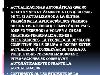 Actualizaciones automáticas que no afectan negativamente a los recursos de TI. Si actualizamos a la última versión de la aplicación, nos veremos obligados a dedicar tiempo y recursos (que no tenemos) a volver a crear nuestras personalizaciones e integraciones. La tecnología de "Cloud Computing" no le obliga a decidir entre actualizar y conservar su trabajo, porque esas personalizaciones e integraciones se conservan automáticamente durante la actualización.Contribuye al uso eficiente de la energía. En este caso, a la energía requerida para el funcionamiento de la infraestructura. En los datacenters tradicionales, los servidores consumen mucha más energía de la requerida realmente. En cambio, en las nubes, la energía consumida es sólo la necesaria, reduciendo notablemente el desperdicio.