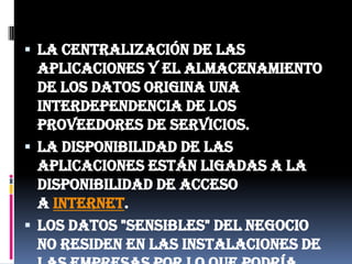 La centralización de las aplicaciones y el almacenamiento de los datos origina una interdependencia de los proveedores de servicios.La disponibilidad de las aplicaciones están ligadas a la disponibilidad de acceso a Internet.Los datos "sensibles" del negocio no residen en las instalaciones de las empresas por lo que podría generar un contexto de alta vulnerabilidad para la sustracción o robo de información.