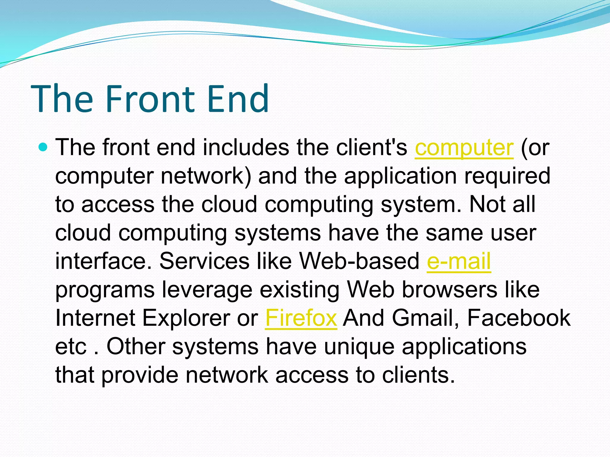 The Front EndThe front end includes the client's computer (or computer network) and the application required to access the cloud computing system. Not all cloud computing systems have the same user interface. Services like Web-based e-mail programs leverage existing Web browsers like Internet Explorer or Firefox And Gmail, Facebook etc . Other systems have unique applications that provide network access to clients.