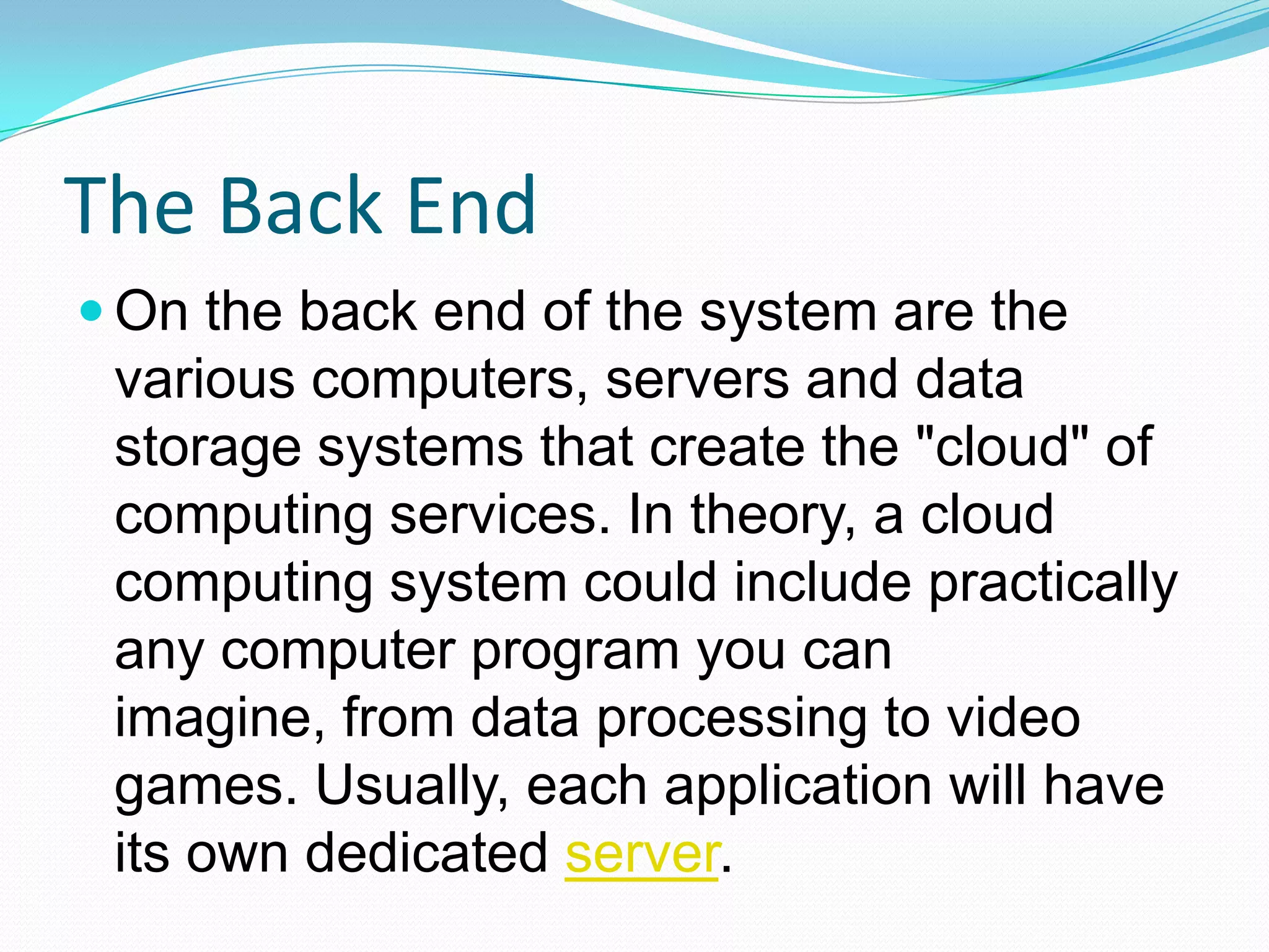 The Back EndOn the back end of the system are the various computers, servers and data storage systems that create the "cloud" of computing services. In theory, a cloud computing system could include practically any computer program you can imagine, from data processing to video games. Usually, each application will have its own dedicated server.
