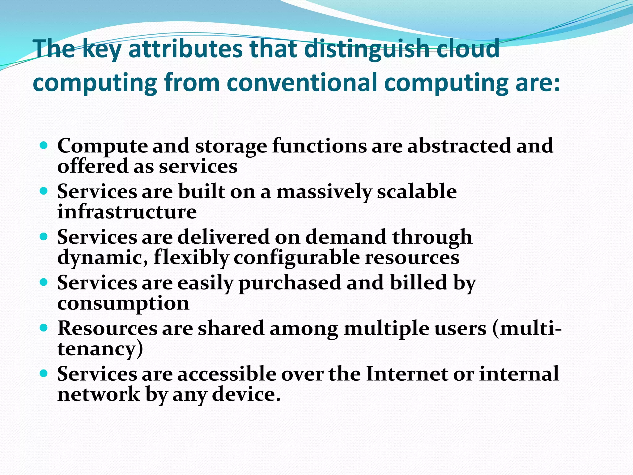 The key attributes that distinguish cloud computing from conventional computing are:Compute and storage functions are abstracted and offered as servicesServices are built on a massively scalable infrastructureServices are delivered on demand through dynamic, flexibly configurable resourcesServices are easily purchased and billed by consumptionResources are shared among multiple users (multi-tenancy)Services are accessible over the Internet or internal network by any device.