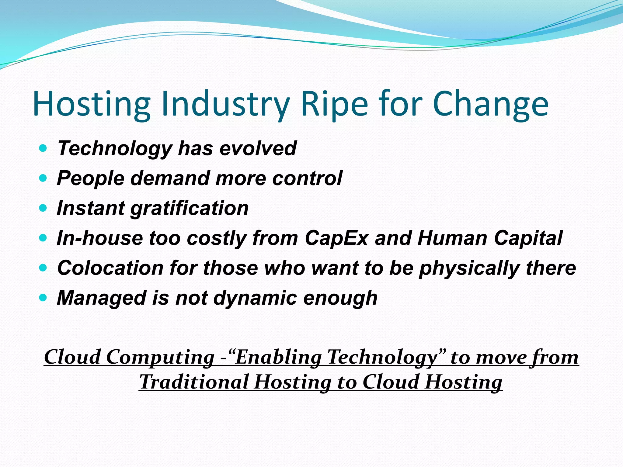 Hosting Industry Ripe for ChangeTechnology has evolvedPeople demand more controlInstant gratificationIn-house too costly from CapEx and Human CapitalColocation for those who want to be physically thereManaged is not dynamic enoughCloud Computing -“Enabling Technology” to move from Traditional Hosting to Cloud Hosting
