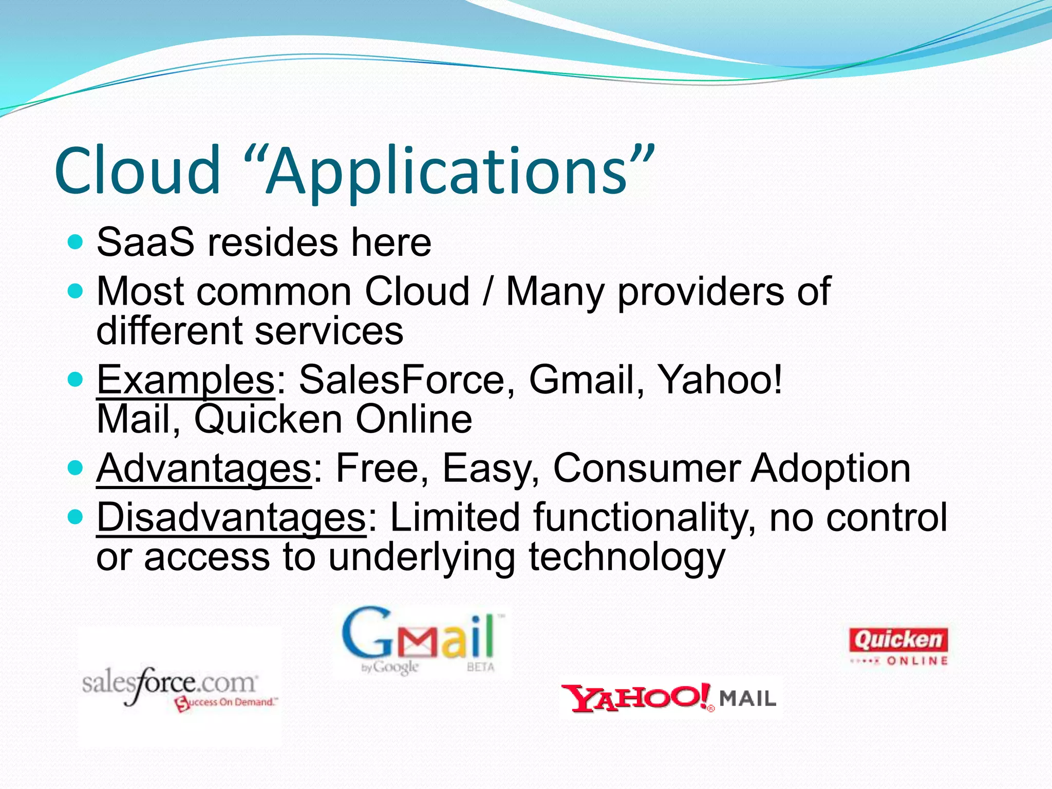 Cloud “Applications”SaaS resides hereMost common Cloud / Many providers of different servicesExamples: SalesForce, Gmail, Yahoo! Mail, Quicken OnlineAdvantages: Free, Easy, Consumer AdoptionDisadvantages: Limited functionality, no control or access to underlying technology