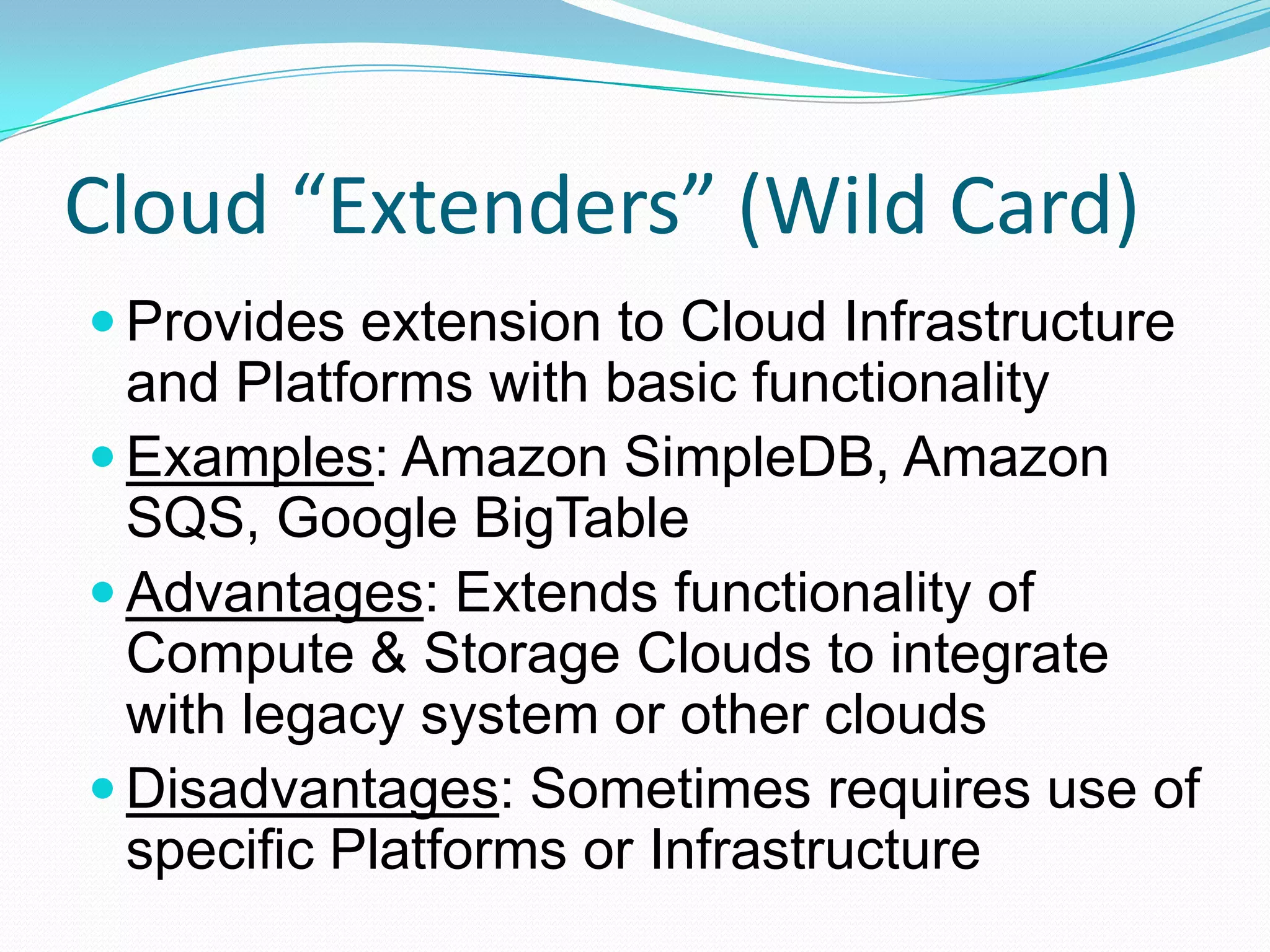 Cloud “Extenders” (Wild Card)Provides extension to Cloud Infrastructure and Platforms with basic functionalityExamples: Amazon SimpleDB, Amazon SQS, Google BigTableAdvantages: Extends functionality of Compute & Storage Clouds to integrate with legacy system or other cloudsDisadvantages: Sometimes requires use of specific Platforms or Infrastructure