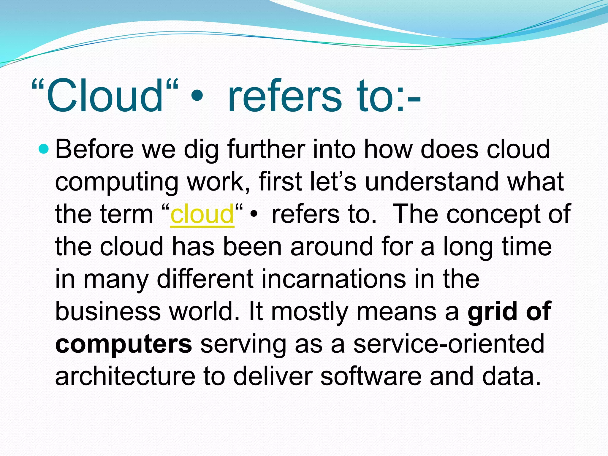 “Cloud“ refers to:-Before we dig further into how does cloud computing work, first let’s understand what the term “cloud“ refers to.  The concept of the cloud has been around for a long time in many different incarnations in the business world. It mostly means a grid of computers serving as a service-oriented architecture to deliver software and data.