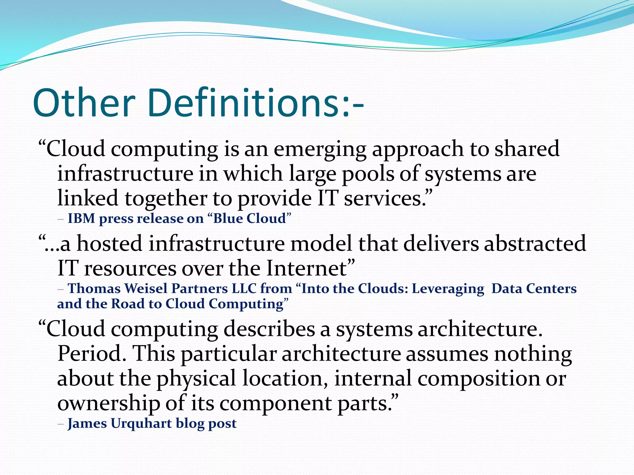 Other Definitions:-“Cloud computing is an emerging approach to shared infrastructure in which large pools of systems are linked together to provide IT services.” –IBM press release on “Blue Cloud”“…a hosted infrastructure model that delivers abstracted IT resources over the Internet” – Thomas Weisel Partners LLC from “Into the Clouds: Leveraging  Data Centers and the Road to Cloud Computing”“Cloud computing describes a systems architecture. Period. This particular architecture assumes nothing about the physical location, internal composition or ownership of its component parts.” – James Urquhart blog post