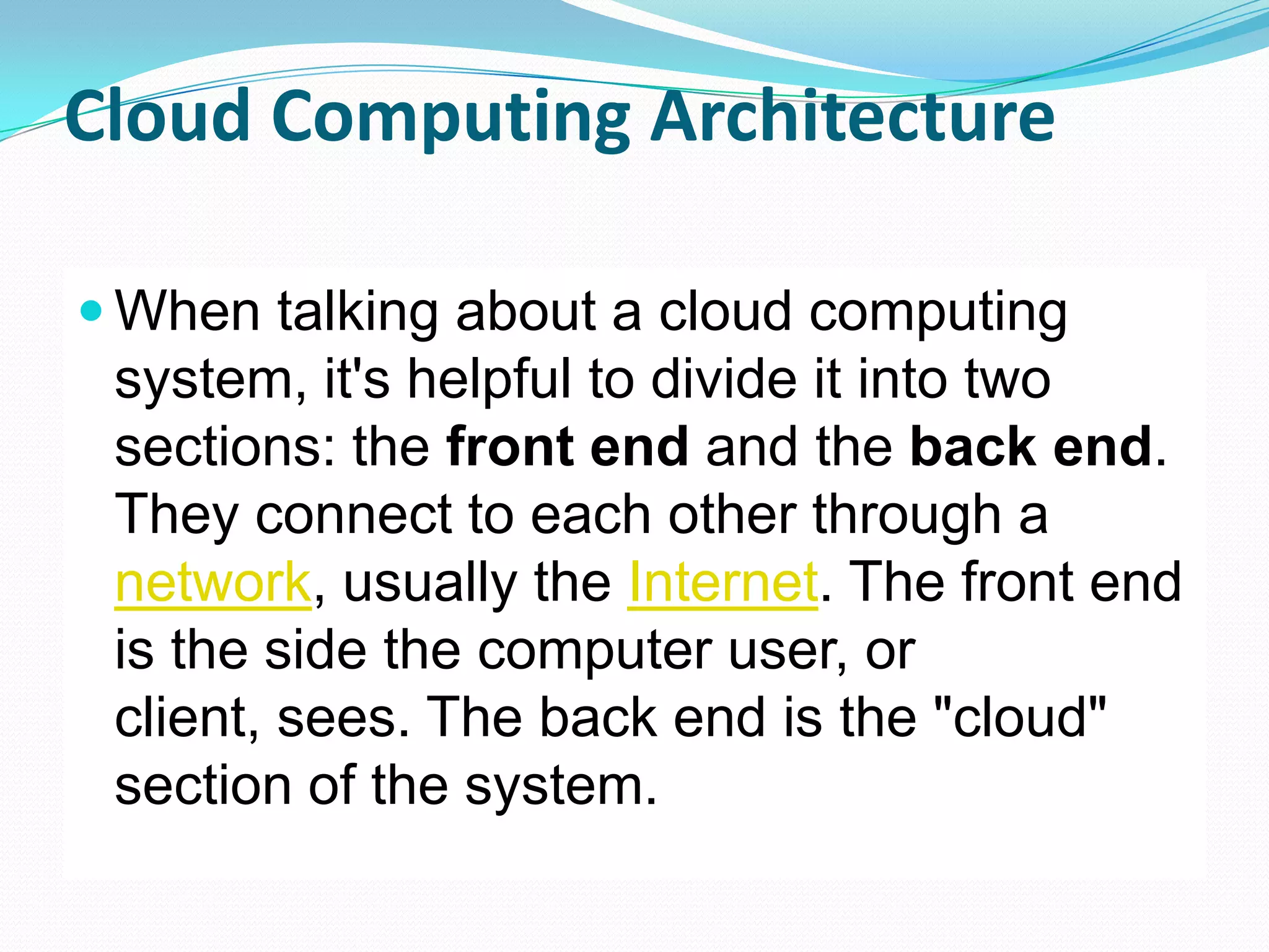 Cloud Computing ArchitectureWhen talking about a cloud computing system, it's helpful to divide it into two sections: the front end and the back end. They connect to each other through a network, usually the Internet. The front end is the side the computer user, or client, sees. The back end is the "cloud" section of the system.