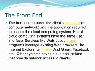 The Front EndThe front end includes the client's computer (or computer network) and the application required to access the cloud computing system. Not all cloud computing systems have the same user interface. Services like Web-based e-mail programs leverage existing Web browsers like Internet Explorer or Firefox And Gmail, Facebook etc . Other systems have unique applications that provide network access to clients.