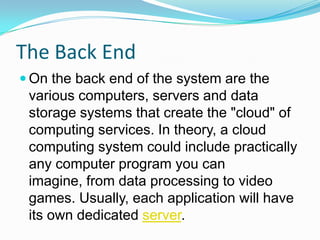 The Back EndOn the back end of the system are the various computers, servers and data storage systems that create the "cloud" of computing services. In theory, a cloud computing system could include practically any computer program you can imagine, from data processing to video games. Usually, each application will have its own dedicated server.